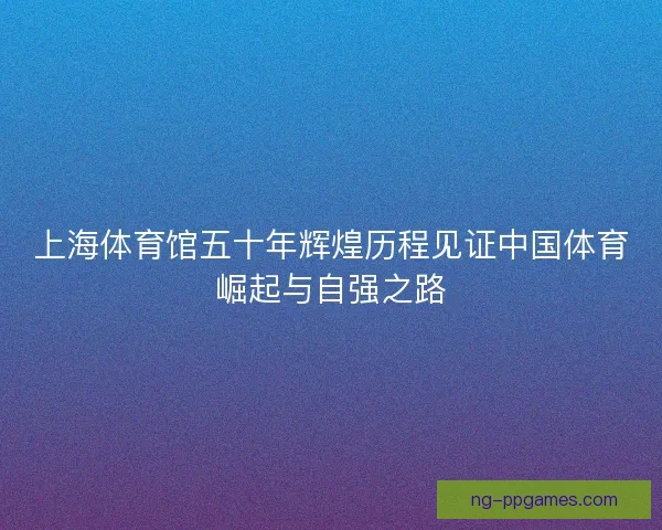 上海体育馆五十年辉煌历程见证中国体育崛起与自强之路