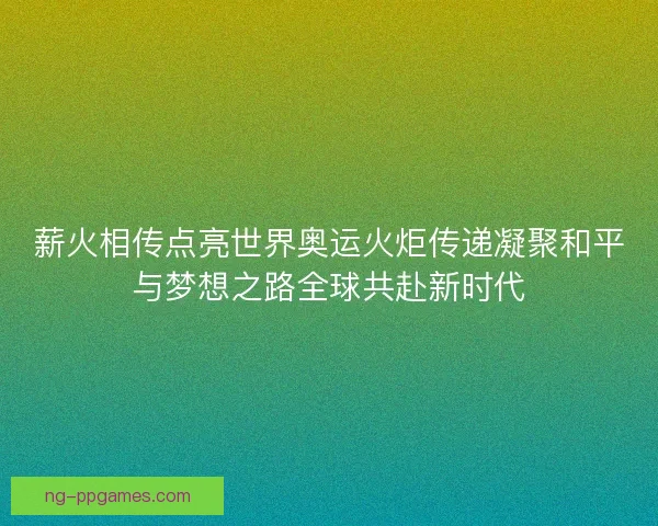 薪火相传点亮世界奥运火炬传递凝聚和平与梦想之路全球共赴新时代