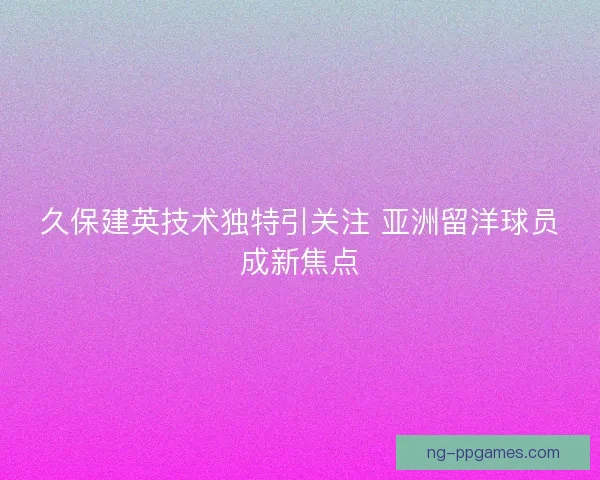 久保建英技术独特引关注 亚洲留洋球员成新焦点