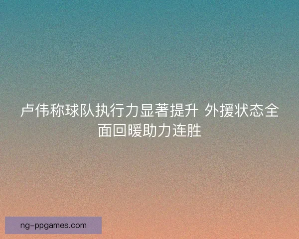 卢伟称球队执行力显著提升 外援状态全面回暖助力连胜